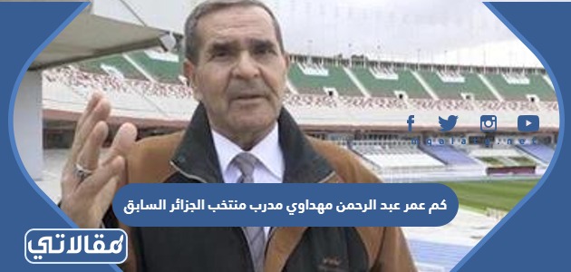 كم عمر عبد الرحمن مهداوي مدرب منتخب الجزائر السابق